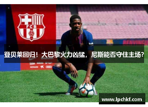 登贝莱回归！大巴黎火力凶猛，尼斯能否守住主场？