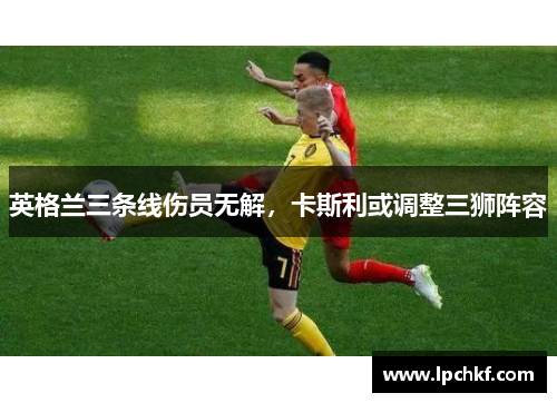 英格兰三条线伤员无解，卡斯利或调整三狮阵容